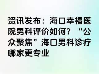 资讯发布：海口幸福医院男科评价如何？“公众聚焦”海口男科诊疗哪家更专业