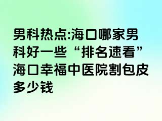 男科热点:海口哪家男科好一些“排名速看”海口幸福中医院割包皮多少钱