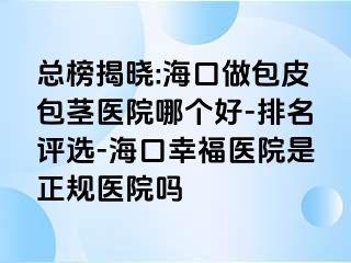 总榜揭晓:海口做包皮包茎医院哪个好-排名评选-海口幸福医院是正规医院吗