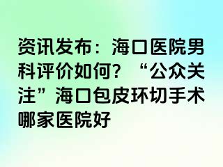 资讯发布：海口医院男科评价如何？“公众关注”海口包皮环切手术哪家医院好