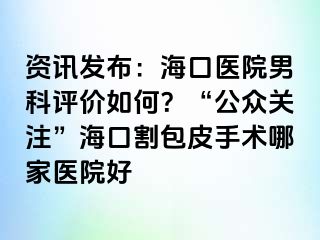 资讯发布：海口医院男科评价如何？“公众关注”海口割包皮手术哪家医院好