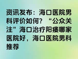 资讯发布：海口医院男科评价如何？“公众关注”海口治疗阳痿哪家医院好，海口医院男科推荐