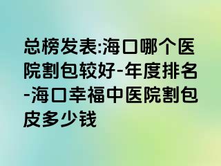 总榜发表:海口哪个医院割包较好-年度排名-海口幸福中医院割包皮多少钱