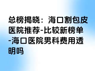 总榜揭晓：海口割包皮医院推荐-比较新榜单-海口医院男科费用透明吗