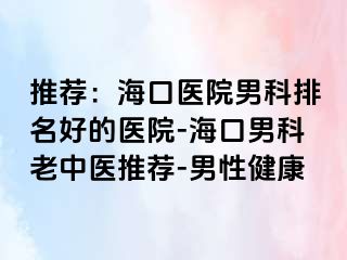 推荐：海口医院男科排名好的医院-海口男科老中医推荐-男性健康