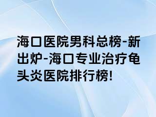 海口医院男科总榜-新出炉-海口专业治疗龟头炎医院排行榜!