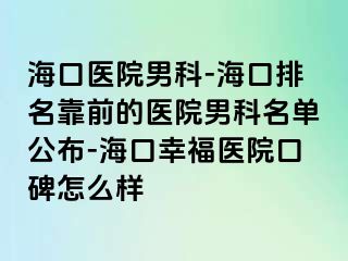 海口医院男科-海口排名靠前的医院男科名单公布-海口幸福医院口碑怎么样