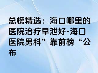 总榜精选：海口哪里的医院治疗早泄好-海口医院男科”靠前榜“公布