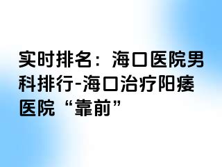 实时排名：海口医院男科排行-海口治疗阳痿医院“靠前”