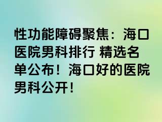 性功能障碍聚焦：海口医院男科排行 精选名单公布！海口好的医院男科公开！