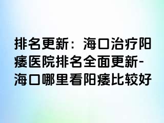 排名更新：海口治疗阳痿医院排名全面更新-海口哪里看阳痿比较好