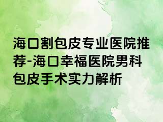 海口割包皮专业医院推荐-海口幸福医院男科包皮手术实力解析