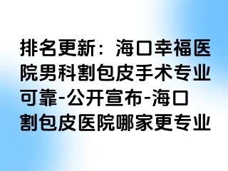 排名更新：海口幸福医院男科割包皮手术专业可靠-公开宣布-海口割包皮医院哪家更专业