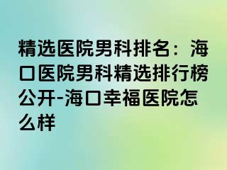 精选医院男科排名：海口医院男科精选排行榜公开-海口幸福医院怎么样