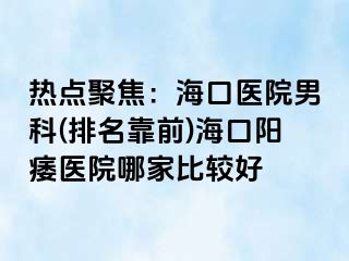 热点聚焦：海口医院男科(排名靠前)海口阳痿医院哪家比较好