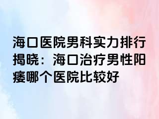 海口医院男科实力排行揭晓：海口治疗男性阳痿哪个医院比较好