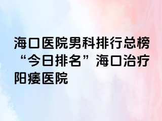 海口医院男科排行总榜“今日排名”海口治疗阳痿医院