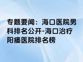 专题要闻：海口医院男科排名公开-海口治疗阳痿医院排名榜