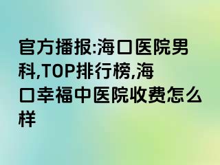 官方播报:海口医院男科,TOP排行榜,海口幸福中医院收费怎么样