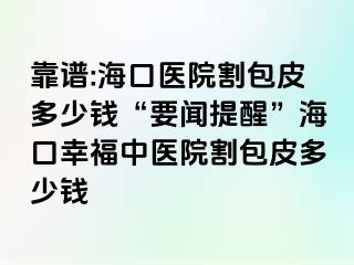 靠谱:海口医院割包皮多少钱“要闻提醒”海口幸福中医院割包皮多少钱