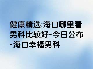 健康精选:海口哪里看男科比较好-今日公布-海口幸福男科