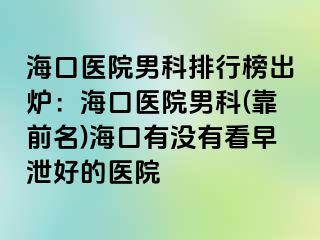 海口医院男科排行榜出炉：海口医院男科(靠前名)海口有没有看早泄好的医院