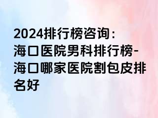 2024排行榜咨询：海口医院男科排行榜-海口哪家医院割包皮排名好