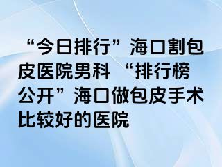 “今日排行”海口割包皮医院男科 “排行榜公开”海口做包皮手术比较好的医院