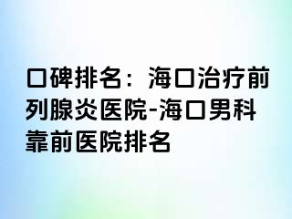 口碑排名：海口治疗前列腺炎医院-海口男科靠前医院排名