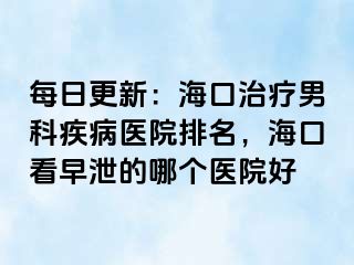 每日更新：海口治疗男科疾病医院排名，海口看早泄的哪个医院好