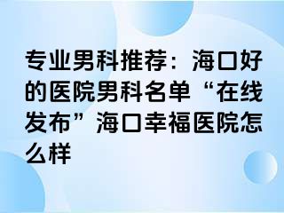 专业男科推荐：海口好的医院男科名单“在线发布”海口幸福医院怎么样