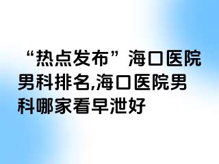 “热点发布”海口医院男科排名,海口医院男科哪家看早泄好