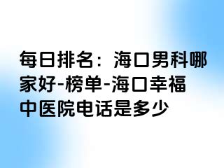 每日排名：海口男科哪家好-榜单-海口幸福中医院电话是多少