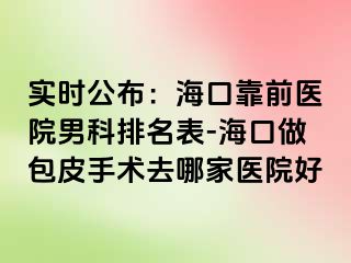 实时公布：海口靠前医院男科排名表-海口做包皮手术去哪家医院好