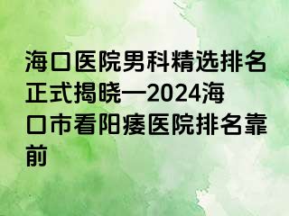 海口医院男科精选排名正式揭晓—2024海口市看阳痿医院排名靠前