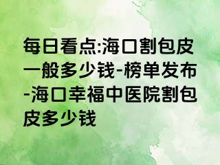 每日看点:海口割包皮一般多少钱-榜单发布-海口幸福中医院割包皮多少钱