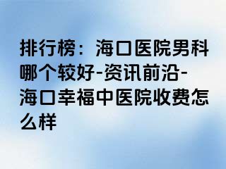 排行榜：海口医院男科哪个较好-资讯前沿-海口幸福中医院收费怎么样