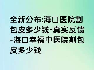 全新公布:海口医院割包皮多少钱-真实反馈-海口幸福中医院割包皮多少钱