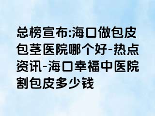 总榜宣布:海口做包皮包茎医院哪个好-热点资讯-海口幸福中医院割包皮多少钱