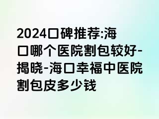 2024口碑推荐:海口哪个医院割包较好-揭晓-海口幸福中医院割包皮多少钱