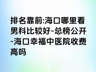 排名靠前:海口哪里看男科比较好-总榜公开-海口幸福中医院收费高吗