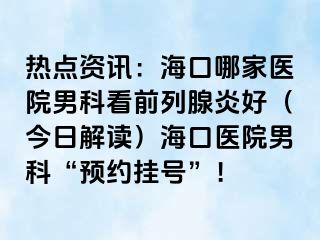 热点资讯：海口哪家医院男科看前列腺炎好（今日解读）海口医院男科“预约挂号”！