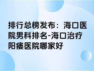 排行总榜发布：海口医院男科排名-海口治疗阳痿医院哪家好