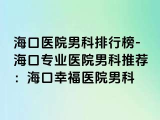 海口医院男科排行榜-海口专业医院男科推荐：海口幸福医院男科