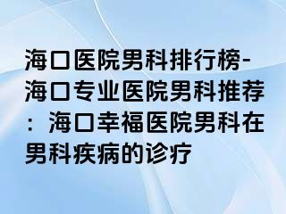 海口医院男科排行榜-海口专业医院男科推荐：海口幸福医院男科在男科疾病的诊疗