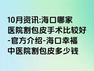 10月资讯:海口哪家医院割包皮手术比较好-官方介绍-海口幸福中医院割包皮多少钱