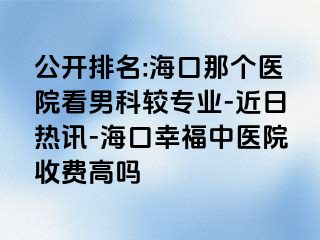 公开排名:海口那个医院看男科较专业-近日热讯-海口幸福中医院收费高吗