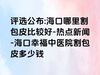 评选公布:海口哪里割包皮比较好-热点新闻-海口幸福中医院割包皮多少钱