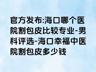 官方发布:海口哪个医院割包皮比较专业-男科评选-海口幸福中医院割包皮多少钱