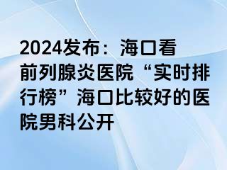 2024发布：海口看前列腺炎医院“实时排行榜”海口比较好的医院男科公开